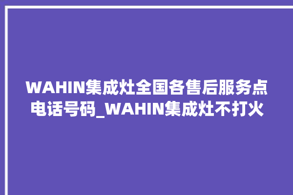 WAHIN集成灶全国各售后服务点电话号码_WAHIN集成灶不打火原因 。电话号码