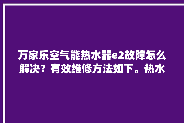 万家乐空气能热水器e2故障怎么解决？有效维修方法如下。热水器_方法如下