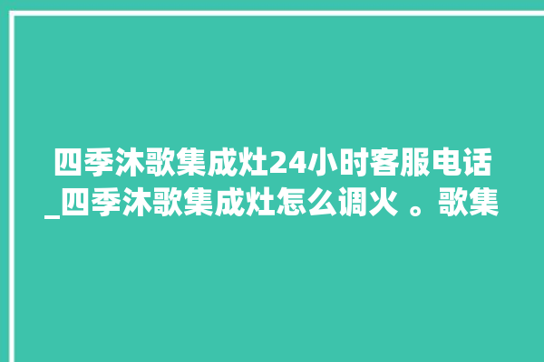 四季沐歌集成灶24小时客服电话_四季沐歌集成灶怎么调火 。歌集