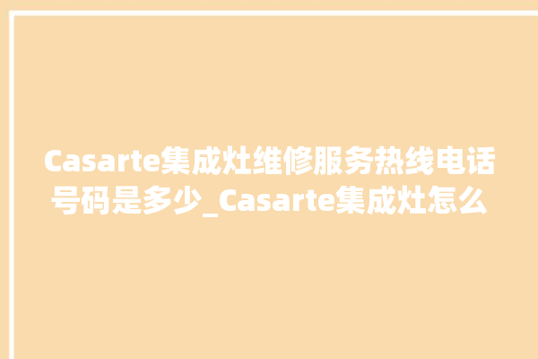 Casarte集成灶维修服务热线电话号码是多少_Casarte集成灶怎么调火 。维修服务