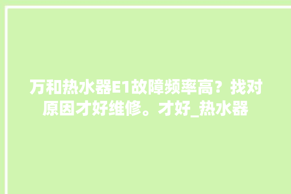 万和热水器E1故障频率高？找对原因才好维修。才好_热水器