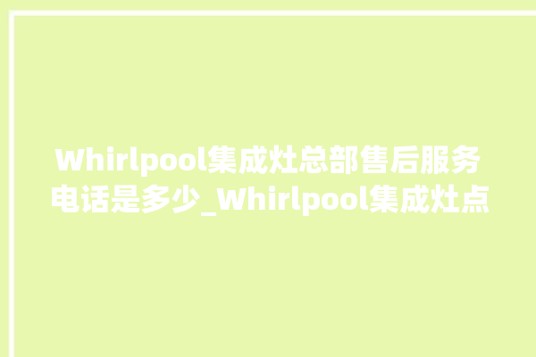 Whirlpool集成灶总部售后服务电话是多少_Whirlpool集成灶点火针更换方法 。服务电话