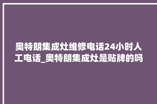 奥特朗集成灶维修电话24小时人工电话_奥特朗集成灶是贴牌的吗 。电话