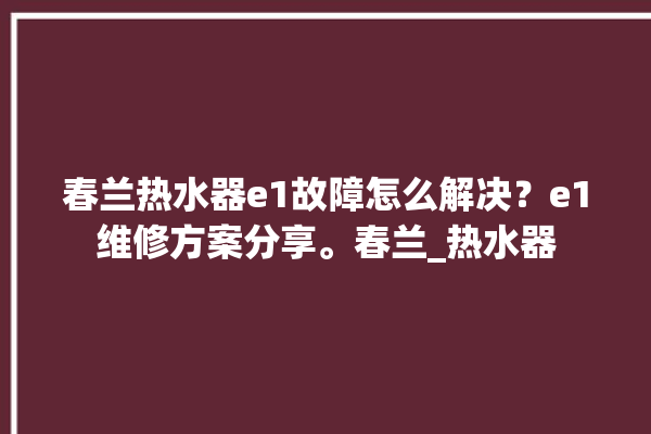 春兰热水器e1故障怎么解决？e1维修方案分享。春兰_热水器