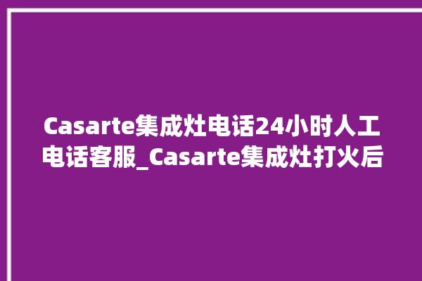 Casarte集成灶电话24小时人工电话客服_Casarte集成灶打火后一松手就灭 。电话