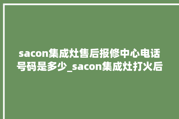 sacon集成灶售后报修中心电话号码是多少_sacon集成灶打火后一松手就灭 。电话号码