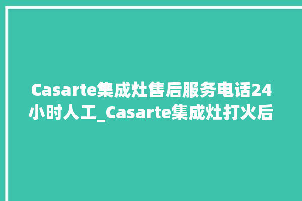 Casarte集成灶售后服务电话24小时人工_Casarte集成灶打火后一松手就灭 。服务电话