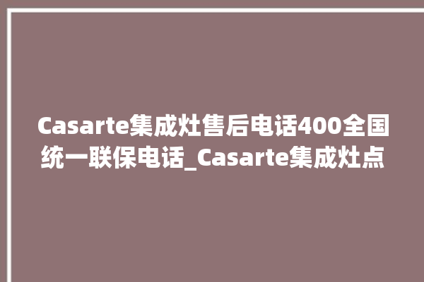 Casarte集成灶售后电话400全国统一联保电话_Casarte集成灶点火针更换方法 。电话