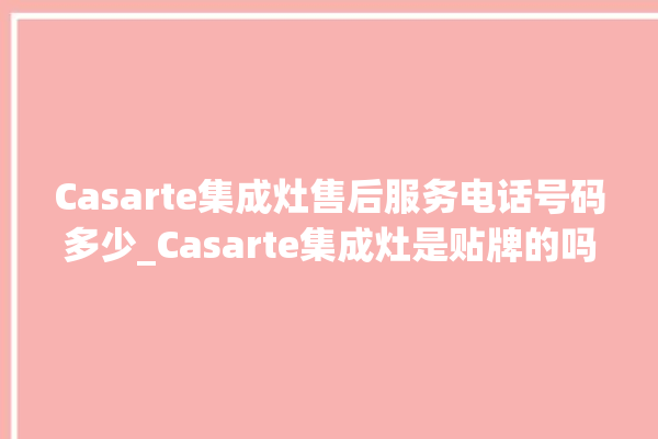 Casarte集成灶售后服务电话号码多少_Casarte集成灶是贴牌的吗 。贴牌