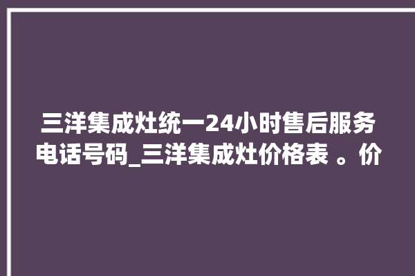 三洋集成灶统一24小时售后服务电话号码_三洋集成灶价格表 。价格表