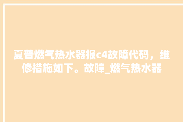 夏普燃气热水器报c4故障代码，维修措施如下。故障_燃气热水器