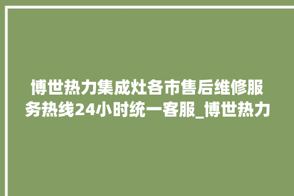 博世热力集成灶各市售后维修服务热线24小时统一客服_博世热力集成灶是贴牌的吗 。热力