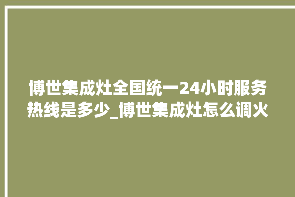 博世集成灶全国统一24小时服务热线是多少_博世集成灶怎么调火 。博世