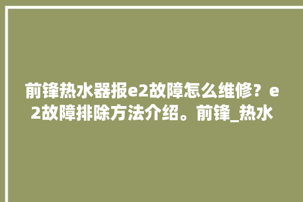 前锋热水器报e2故障怎么维修？e2故障排除方法介绍。前锋_热水器