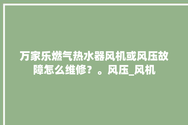 万家乐燃气热水器风机或风压故障怎么维修？。风压_风机