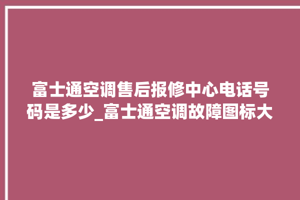 富士通空调售后报修中心电话号码是多少_富士通空调故障图标大全 。富士通