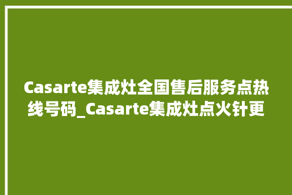 Casarte集成灶全国售后服务点热线号码_Casarte集成灶点火针更换方法 。售后服务