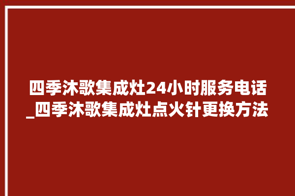 四季沐歌集成灶24小时服务电话_四季沐歌集成灶点火针更换方法 。歌集