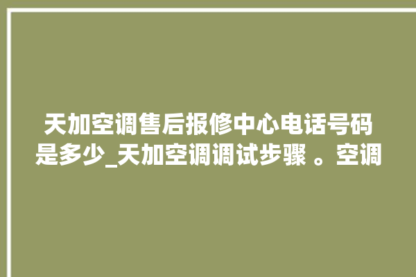 天加空调售后报修中心电话号码是多少_天加空调调试步骤 。空调