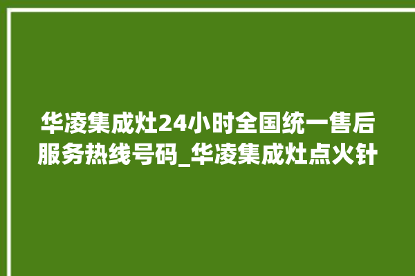 华凌集成灶24小时全国统一售后服务热线号码_华凌集成灶点火针更换方法 。服务热线