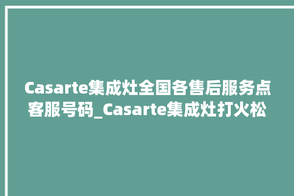 Casarte集成灶全国各售后服务点客服号码_Casarte集成灶打火松手灭 。客服