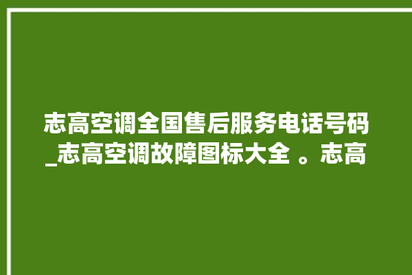 志高空调全国售后服务电话号码_志高空调故障图标大全 。志高