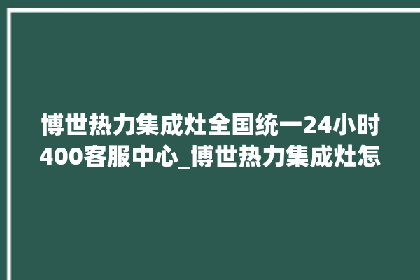 博世热力集成灶全国统一24小时400客服中心_博世热力集成灶怎么拆卸 。热力