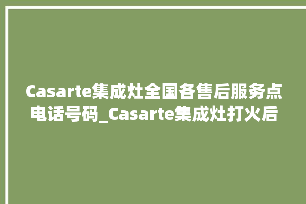 Casarte集成灶全国各售后服务点电话号码_Casarte集成灶打火后一松手就灭 。电话号码