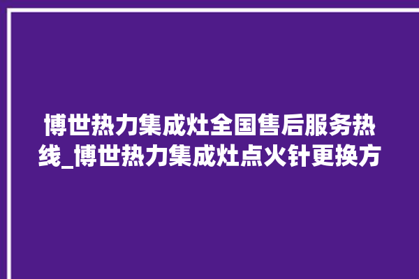 博世热力集成灶全国售后服务热线_博世热力集成灶点火针更换方法 。热力