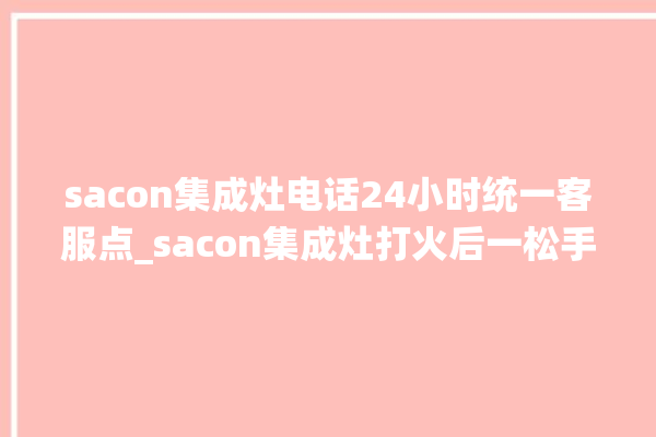 sacon集成灶电话24小时统一客服点_sacon集成灶打火后一松手就灭 。客服