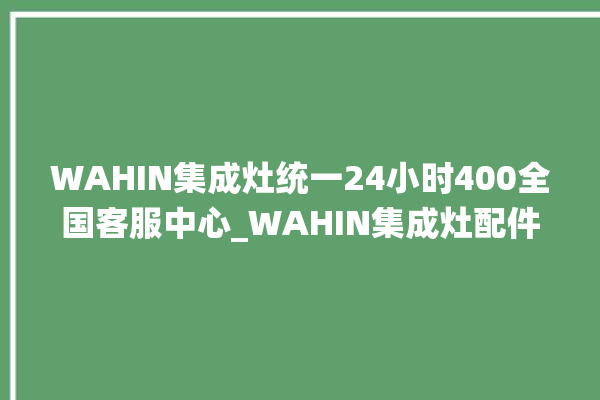 WAHIN集成灶统一24小时400全国客服中心_WAHIN集成灶配件在哪买 。客服中心