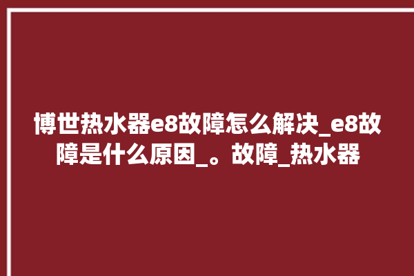 博世热水器e8故障怎么解决_e8故障是什么原因_。故障_热水器