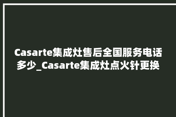 Casarte集成灶售后全国服务电话多少_Casarte集成灶点火针更换方法 。服务电话