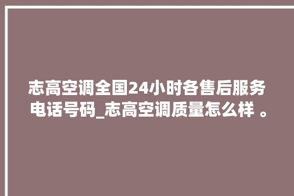 志高空调全国24小时各售后服务电话号码_志高空调质量怎么样 。志高