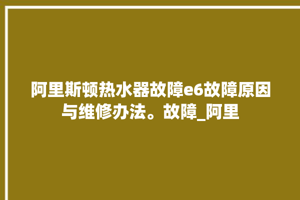 阿里斯顿热水器故障e6故障原因与维修办法。故障_阿里