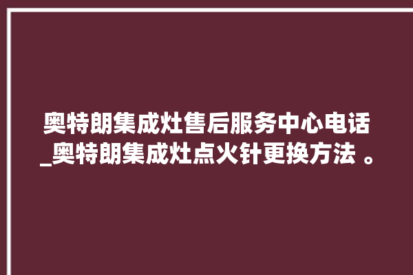 奥特朗集成灶售后服务中心电话_奥特朗集成灶点火针更换方法 。奥特朗