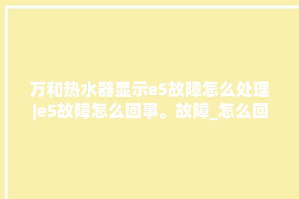 万和热水器显示e5故障怎么处理|e5故障怎么回事。故障_怎么回事