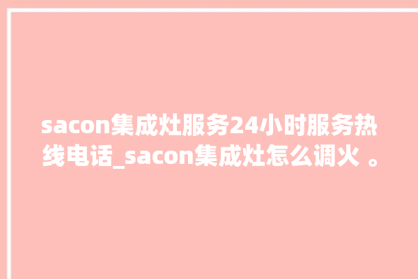 sacon集成灶服务24小时服务热线电话_sacon集成灶怎么调火 。热线电话