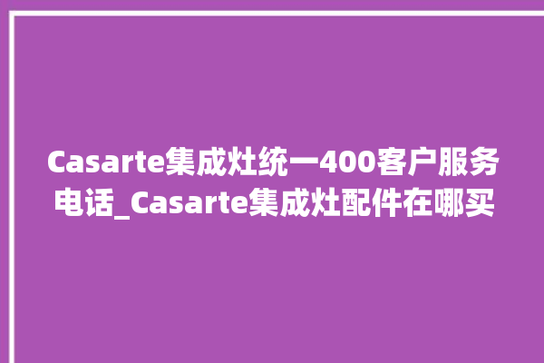 Casarte集成灶统一400客户服务电话_Casarte集成灶配件在哪买 。服务电话