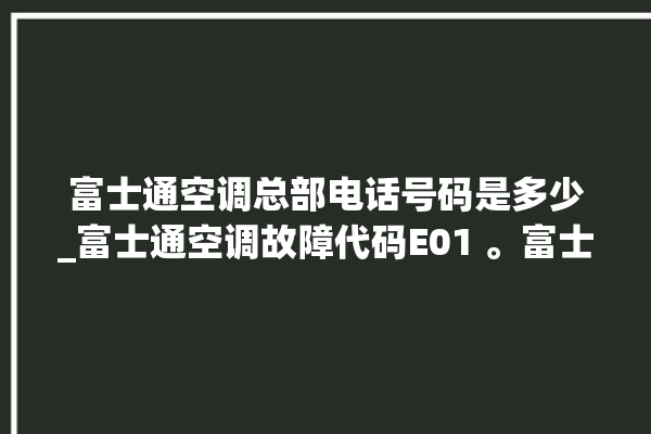 富士通空调总部电话号码是多少_富士通空调故障代码E01 。富士通