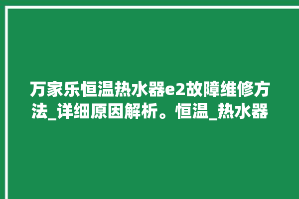 万家乐恒温热水器e2故障维修方法_详细原因解析。恒温_热水器