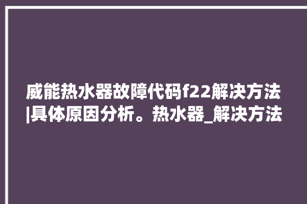 威能热水器故障代码f22解决方法|具体原因分析。热水器_解决方法