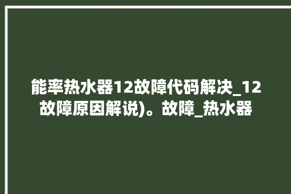 能率热水器12故障代码解决_12故障原因解说)。故障_热水器