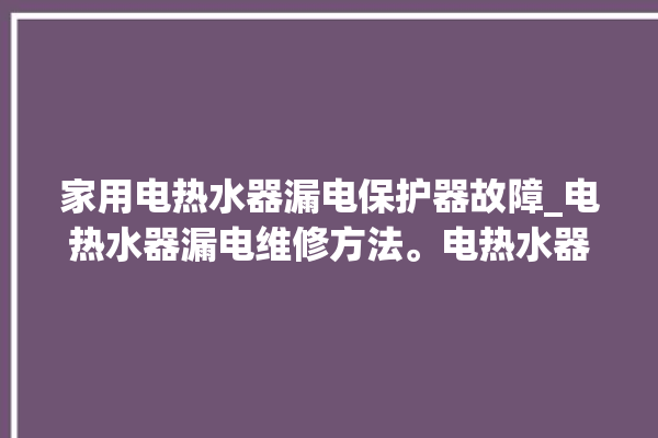 家用电热水器漏电保护器故障_电热水器漏电维修方法。电热水器_保护器