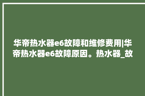 华帝热水器e6故障和维修费用|华帝热水器e6故障原因。热水器_故障