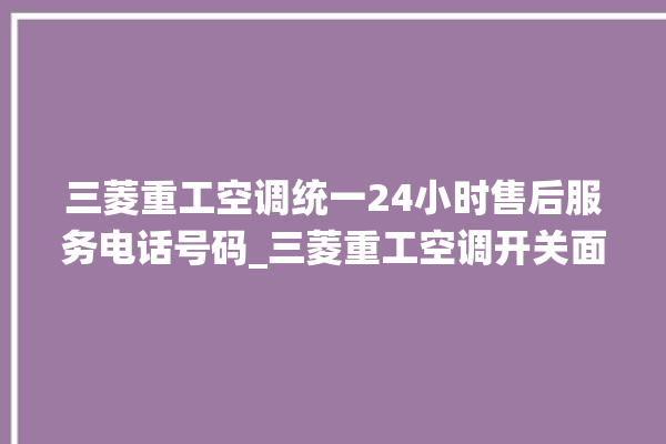 三菱重工空调统一24小时售后服务电话号码_三菱重工空调开关面板说明 。空调