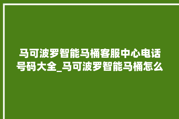 马可波罗智能马桶客服中心电话号码大全_马可波罗智能马桶怎么用 。马可波罗