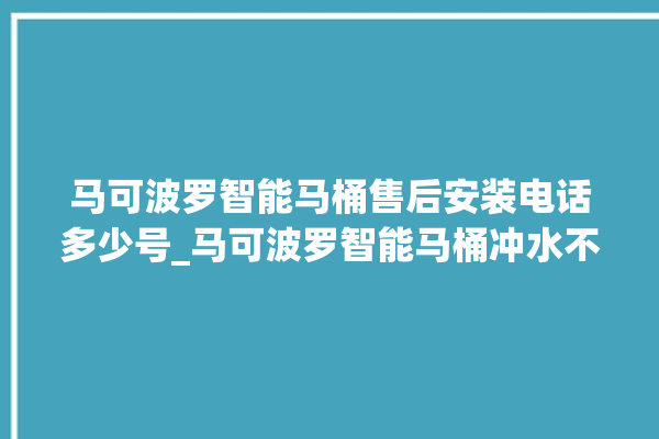 马可波罗智能马桶售后安装电话多少号_马可波罗智能马桶冲水不停 。马可波罗