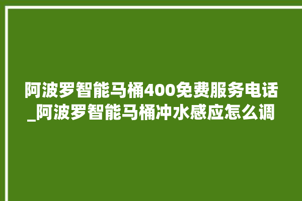 阿波罗智能马桶400免费服务电话_阿波罗智能马桶冲水感应怎么调 。阿波罗