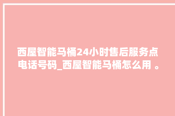 西屋智能马桶24小时售后服务点电话号码_西屋智能马桶怎么用 。马桶